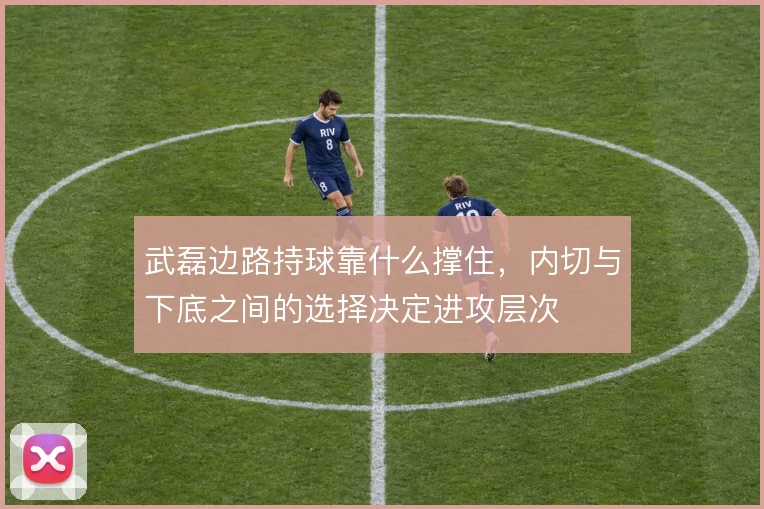 武磊边路持球靠什么撑住，内切与下底之间的选择决定进攻层次