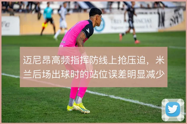 迈尼昂高频指挥防线上抢压迫，米兰后场出球时的站位误差明显减少