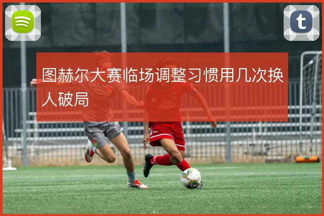 图赫尔大赛临场调整习惯用几次换人破局