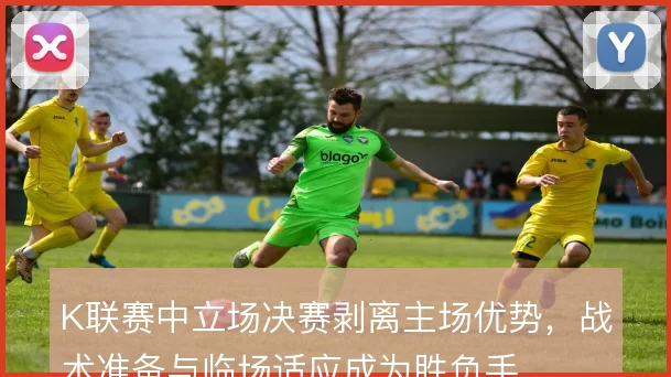 K联赛中立场决赛剥离主场优势，战术准备与临场适应成为胜负手