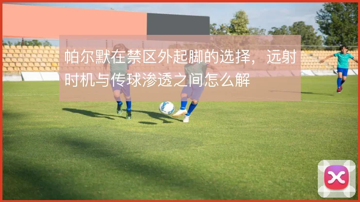 帕尔默在禁区外起脚的选择，远射时机与传球渗透之间怎么解
