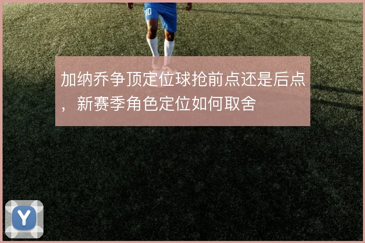 加纳乔争顶定位球抢前点还是后点，新赛季角色定位如何取舍