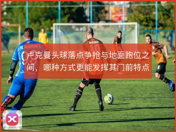 卢克曼头球落点争抢与地面跑位之间,哪种方式更能发挥其门前特点