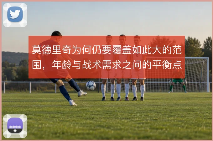 莫德里奇为何仍要覆盖如此大的范围，年龄与战术需求之间的平衡点在哪