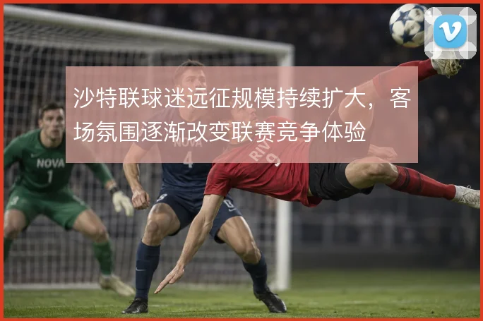 沙特联球迷远征规模持续扩大，客场氛围逐渐改变联赛竞争体验