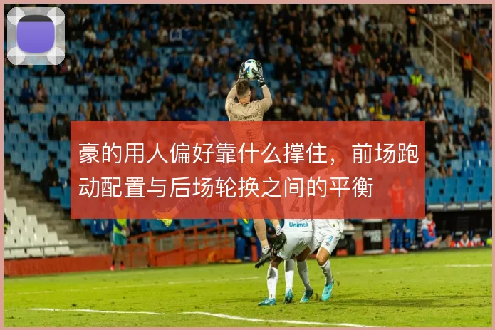 豪的用人偏好靠什么撑住,前场跑动配置与后场轮换之间的平衡