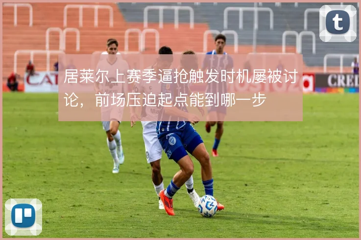 居莱尔上赛季逼抢触发时机屡被讨论,前场压迫起点能到哪一步