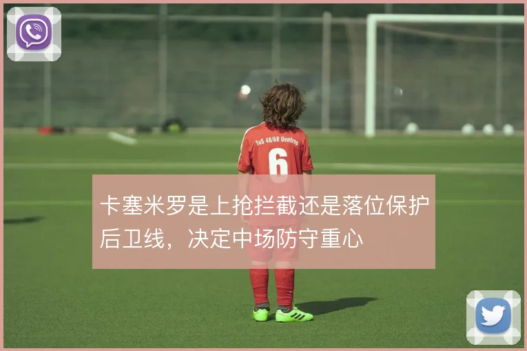 卡塞米罗是上抢拦截还是落位保护后卫线，决定中场防守重心