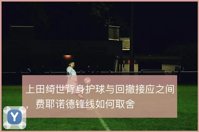 上田绮世背身护球与回撤接应之间，费耶诺德锋线如何取舍