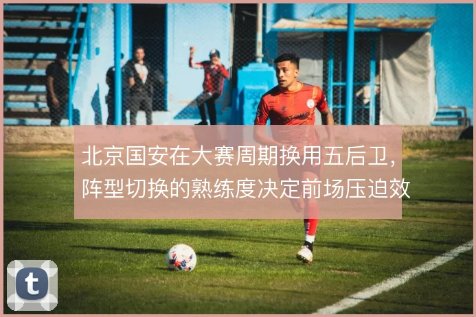 北京国安在大赛周期换用五后卫,阵型切换的熟练度决定前场压迫效果