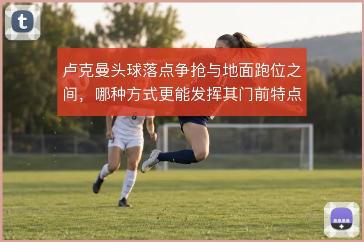 卢克曼头球落点争抢与地面跑位之间，哪种方式更能发挥其门前特点