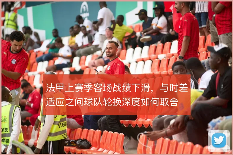 法甲上赛季客场战绩下滑，与时差适应之间球队轮换深度如何取舍