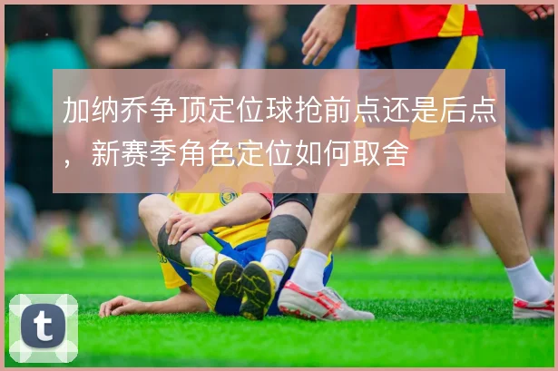 加纳乔争顶定位球抢前点还是后点，新赛季角色定位如何取舍