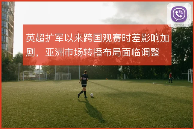 英超扩军以来跨国观赛时差影响加剧，亚洲市场转播布局面临调整
