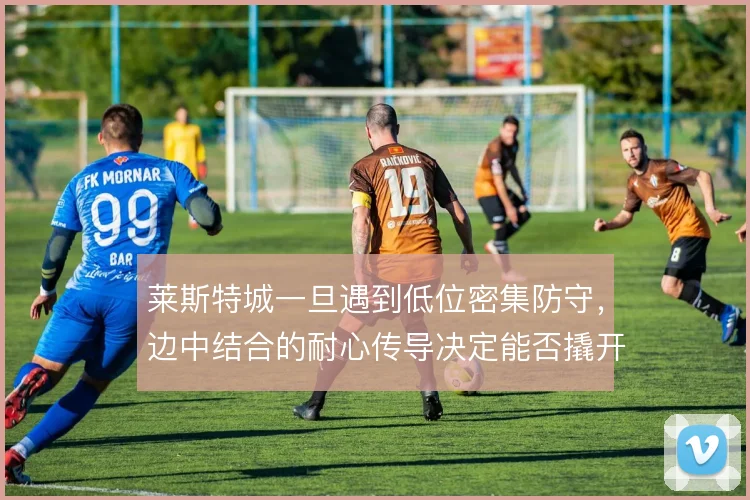 莱斯特城一旦遇到低位密集防守,边中结合的耐心传导决定能否撬开缺口