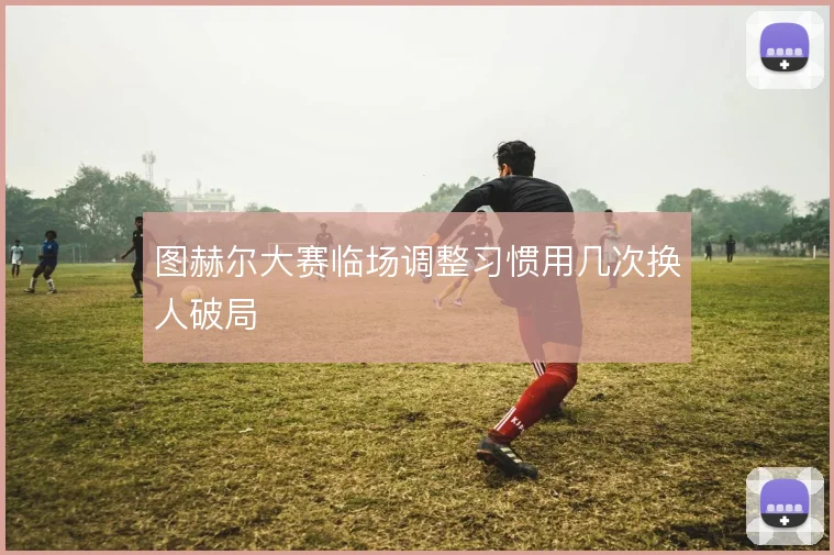 图赫尔大赛临场调整习惯用几次换人破局