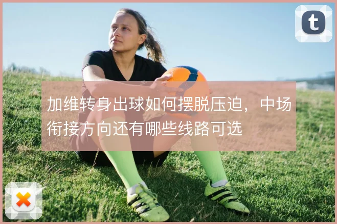 加维转身出球如何摆脱压迫，中场衔接方向还有哪些线路可选