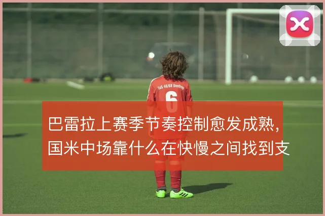 巴雷拉上赛季节奏控制愈发成熟,国米中场靠什么在快慢之间找到支点