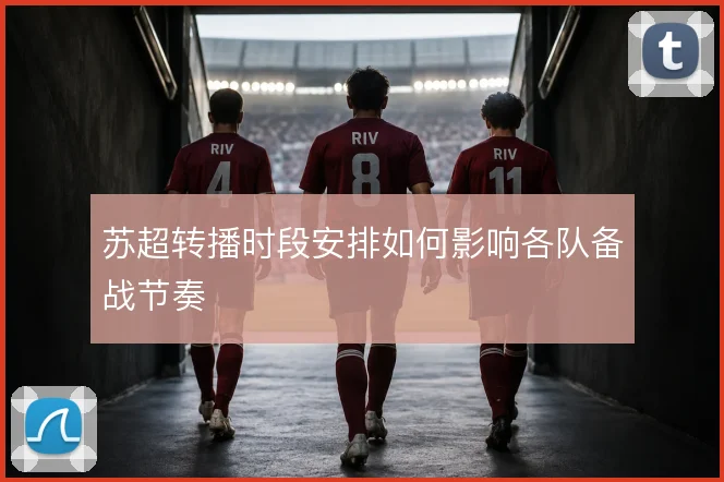 苏超转播时段安排如何影响各队备战节奏